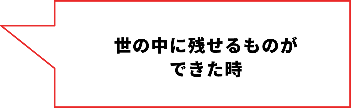 世の中に残せるものができた時