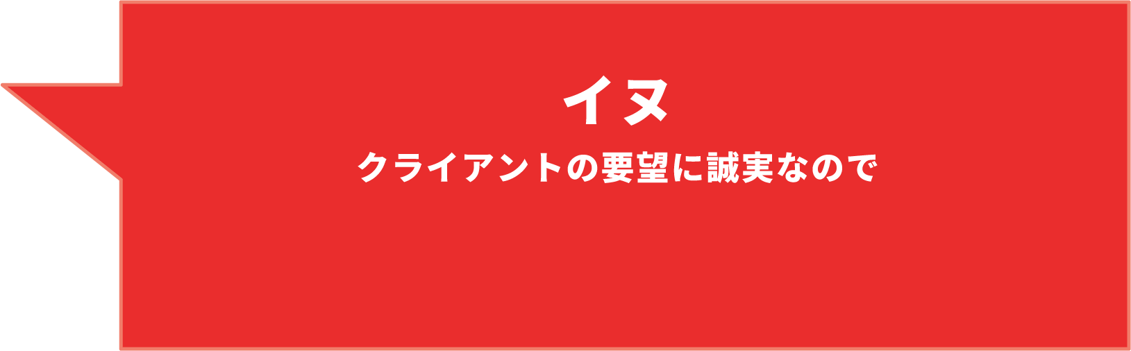 イヌ クライアントの要望に誠実なので