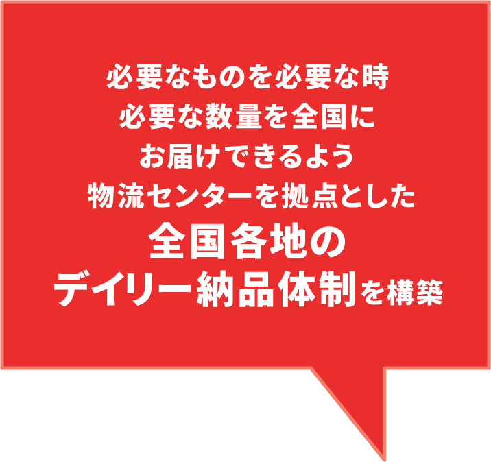 必要なものを必要な時、必要な数量を全国にお届けできるよう、物流センターを拠点とした全国各地のデイリー納品体制を構築。